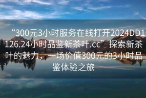 “300元3小時服務在線打開2024DD1126.24小時品鑒新茶葉.cc”探索新茶葉的魅力，一場價值300元的3小時品鑒體驗之旅