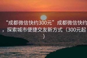 “成都微信快約300元”成都微信快約，探索城市便捷交友新方式（300元起）