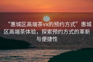 “惠城區高端茶vx的預約方式”惠城區高端茶體驗，探索預約方式的革新與便捷性