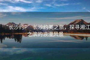“長沙約P”長沙約美之旅，探尋湘江之濱的浪漫風景