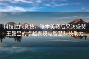 科技賦能競技，張本美賽后采訪盛贊王曼昱的卓越表現(xiàn)與智慧科技助力