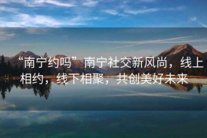 “南寧約嗎”南寧社交新風尚，線上相約，線下相聚，共創美好未來