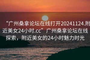 “廣州桑拿論壇在線打開20241124.附近美女24小時.cc”廣州桑拿論壇在線探索，附近美女的24小時魅力時光