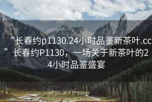 “長春約p1130.24小時品鑒新茶葉.cc”長春約P1130，一場關于新茶葉的24小時品鑒盛宴