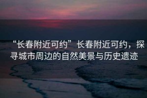 “長春附近可約”長春附近可約，探尋城市周邊的自然美景與歷史遺跡
