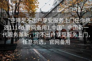 “空降足不出戶享受服務(wù)上門任你挑選1114d.官網(wǎng)備用1.中國(guó)”中國(guó)新一代服務(wù)革新，足不出戶享受服務(wù)上門，任意挑選，官網(wǎng)備用