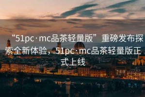 “51pc·mc品茶輕量版”重磅發布探索全新體驗，51pc·mc品茶輕量版正式上線