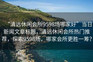 “清遠休閑會所9598場哪家好”當日新聞文章標題，清遠休閑會所熱門推薦，探索9598場，哪家會所更勝一籌？