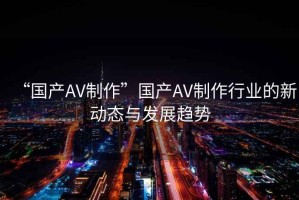 “國產AV制作”國產AV制作行業的新動態與發展趨勢