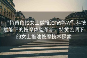 “特黃色給女士做推油按摩AV”科技賦能下的按摩體驗革新，特黃色調下的女士推油按摩技術探索