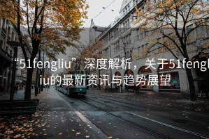 “51fengliu”深度解析，關于51fengliu的最新資訊與趨勢展望