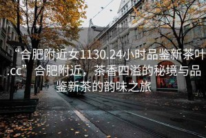 “合肥附近女1130.24小時品鑒新茶葉.cc”合肥附近，茶香四溢的秘境與品鑒新茶的韻味之旅