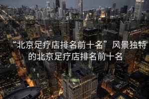 “北京足療店排名前十名”風(fēng)景獨(dú)特的北京足療店排名前十名