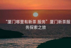 “廈門哪里有新茶 服務”廈門新茶服務探索之旅