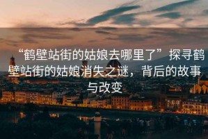 “鶴壁站街的姑娘去哪里了”探尋鶴壁站街的姑娘消失之謎，背后的故事與改變