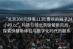 “北京300元快餐1130.喜歡的妹子24小時.cc”科技引領北京快餐新風尚，探索快餐新體驗與數字化時代的聯系