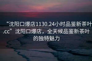 “沈陽口爆店1130.24小時品鑒新茶葉.cc”沈陽口爆店，全天候品鑒新茶葉的獨特魅力