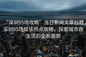 “深圳95場攻略”當(dāng)日新聞文章標(biāo)題，深圳95場娛樂熱點(diǎn)攻略，探索城市夜生活的全新面貌