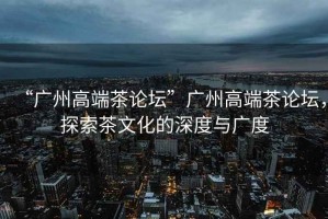 “廣州高端茶論壇”廣州高端茶論壇，探索茶文化的深度與廣度