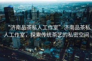 “濟(jì)南品茶私人工作室”濟(jì)南品茶私人工作室，探索傳統(tǒng)茶藝的私密空間