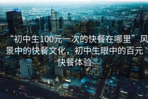 “初中生100元一次的快餐在哪里”風景中的快餐文化，初中生眼中的百元快餐體驗
