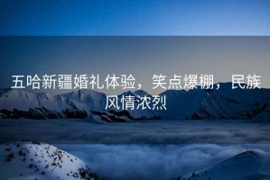 五哈新疆婚禮體驗，笑點爆棚，民族風情濃烈