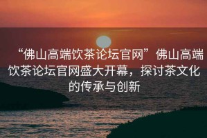 “佛山高端飲茶論壇官網(wǎng)”佛山高端飲茶論壇官網(wǎng)盛大開幕，探討茶文化的傳承與創(chuàng)新