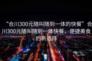 “合川300元隨叫隨到一體的快餐”合川300元隨叫隨到一體快餐，便捷美食的新選擇