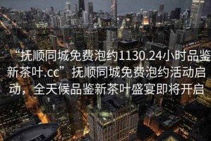 “撫順同城免費泡約1130.24小時品鑒新茶葉.cc”撫順同城免費泡約活動啟動，全天候品鑒新茶葉盛宴即將開啟