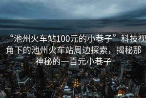 “池州火車站100元的小巷子”科技視角下的池州火車站周邊探索，揭秘那神秘的一百元小巷子