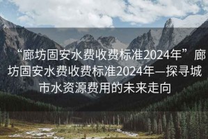 “廊坊固安水費收費標準2024年”廊坊固安水費收費標準2024年—探尋城市水資源費用的未來走向