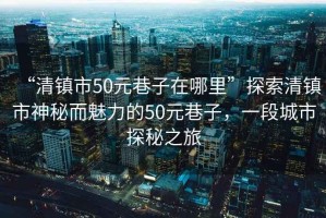 “清鎮市50元巷子在哪里”探索清鎮市神秘而魅力的50元巷子，一段城市探秘之旅