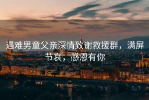 遇難男童父親深情致謝救援群，滿屏節哀，感恩有你