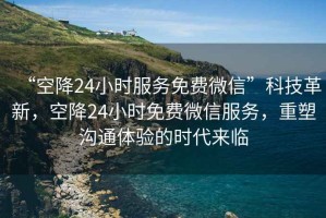 “空降24小時服務免費微信”科技革新，空降24小時免費微信服務，重塑溝通體驗的時代來臨