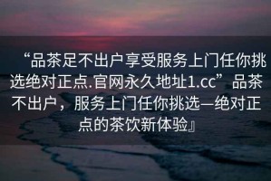 “品茶足不出戶享受服務上門任你挑選絕對正點.官網(wǎng)永久地址1.cc”品茶不出戶，服務上門任你挑選—絕對正點的茶飲新體驗』