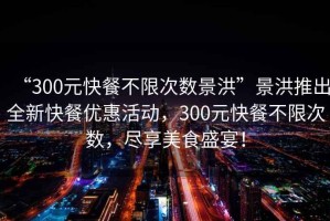 “300元快餐不限次數景洪”景洪推出全新快餐優惠活動，300元快餐不限次數，盡享美食盛宴！