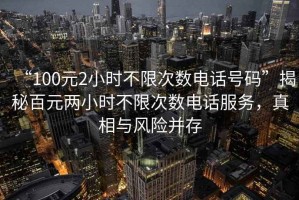 “100元2小時(shí)不限次數(shù)電話號碼”揭秘百元兩小時(shí)不限次數(shù)電話服務(wù)，真相與風(fēng)險(xiǎn)并存