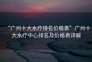 “廣州十大水療排名價格表”廣州十大水療中心排名及價格表詳解