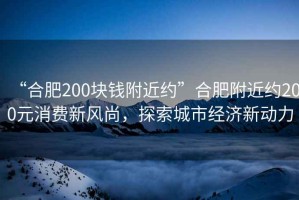 “合肥200塊錢附近約”合肥附近約200元消費新風尚，探索城市經濟新動力