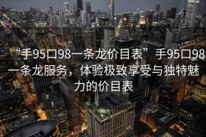 “手95口98一條龍價目表”手95口98一條龍服務，體驗極致享受與獨特魅力的價目表