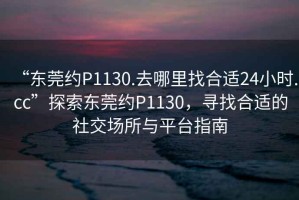 “東莞約P1130.去哪里找合適24小時.cc”探索東莞約P1130，尋找合適的社交場所與平臺指南