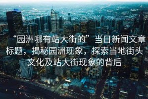 “園洲哪有站大街的”當日新聞文章標題，揭秘園洲現象，探索當地街頭文化及站大街現象的背后