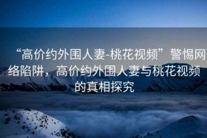 “高價約外圍人妻-桃花視頻”警惕網絡陷阱，高價約外圍人妻與桃花視頻的真相探究