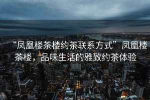 “鳳凰樓茶樓約茶聯系方式”鳳凰樓茶樓，品味生活的雅致約茶體驗
