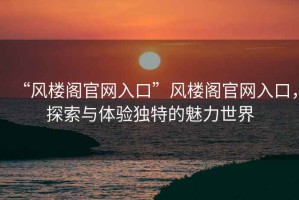 “風(fēng)樓閣官網(wǎng)入口”風(fēng)樓閣官網(wǎng)入口，探索與體驗獨特的魅力世界