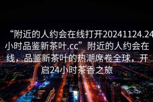 “附近的人約會(huì)在線打開(kāi)20241124.24小時(shí)品鑒新茶葉.cc”附近的人約會(huì)在線，品鑒新茶葉的熱潮席卷全球，開(kāi)啟24小時(shí)茶香之旅