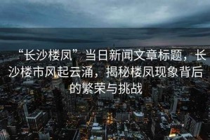 “長沙樓鳳”當(dāng)日新聞文章標(biāo)題，長沙樓市風(fēng)起云涌，揭秘樓鳳現(xiàn)象背后的繁榮與挑戰(zhàn)