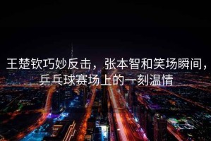 王楚欽巧妙反擊，張本智和笑場瞬間，乒乓球賽場上的一刻溫情