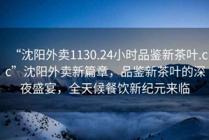 “沈陽外賣1130.24小時品鑒新茶葉.cc”沈陽外賣新篇章，品鑒新茶葉的深夜盛宴，全天候餐飲新紀元來臨