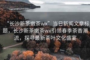 “長沙新茶嫩茶wx”當日新聞文章標題，長沙新茶嫩茶wx引領春季茶香潮流，探尋最新茶葉文化盛宴